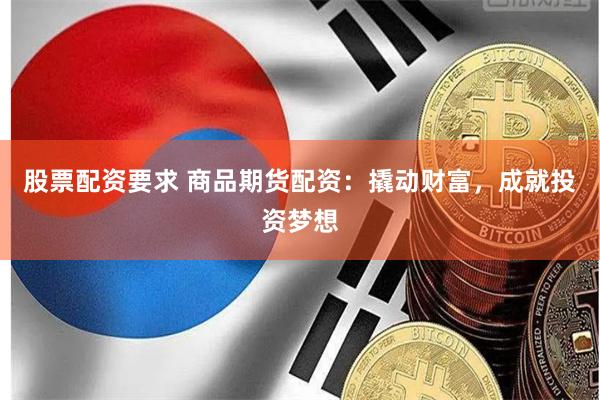 股票配资要求 商品期货配资：撬动财富，成就投资梦想