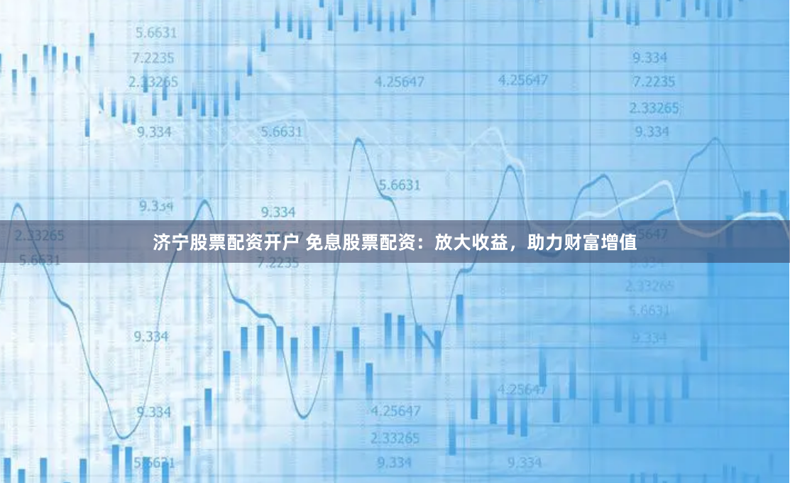 济宁股票配资开户 免息股票配资：放大收益，助力财富增值