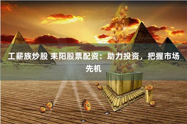 工薪族炒股 耒阳股票配资：助力投资，把握市场先机