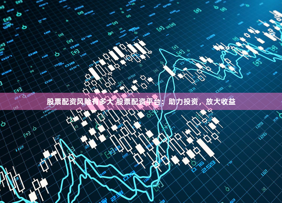 股票配资风险有多大 股票配资平台：助力投资，放大收益