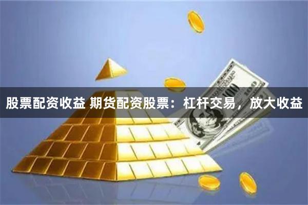 股票配资收益 期货配资股票：杠杆交易，放大收益