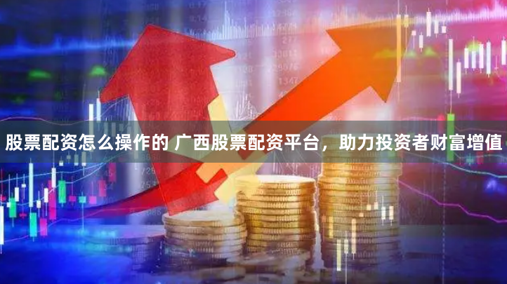 股票配资怎么操作的 广西股票配资平台，助力投资者财富增值