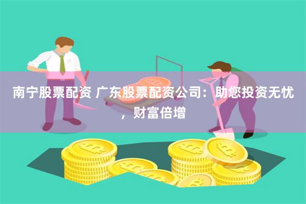 南宁股票配资 广东股票配资公司：助您投资无忧，财富倍增