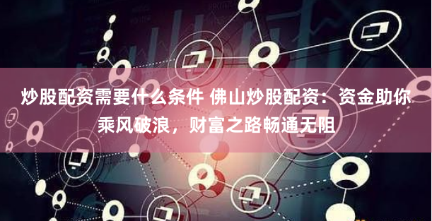 炒股配资需要什么条件 佛山炒股配资：资金助你乘风破浪，财富之路畅通无阻