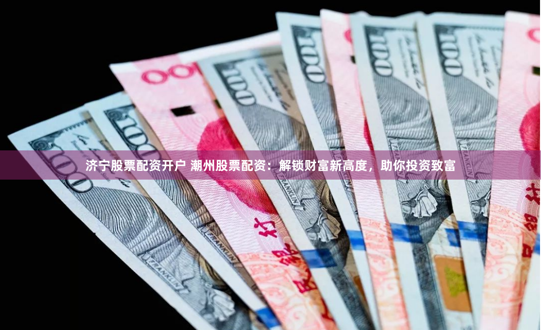 济宁股票配资开户 潮州股票配资：解锁财富新高度，助你投资致富