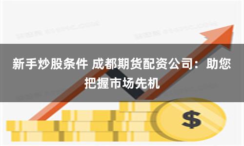 新手炒股条件 成都期货配资公司：助您把握市场先机