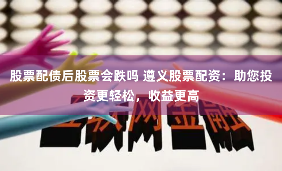股票配债后股票会跌吗 遵义股票配资：助您投资更轻松，收益更高