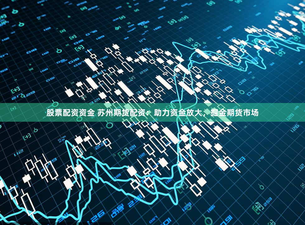 股票配资资金 苏州期货配资：助力资金放大，掘金期货市场