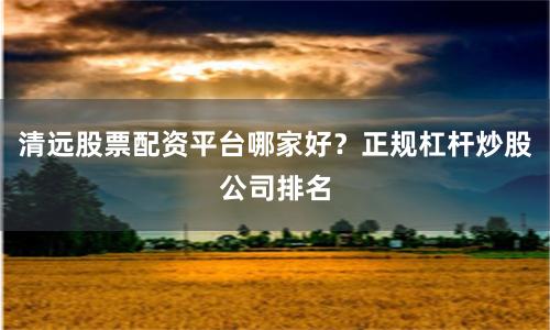 清远股票配资平台哪家好？正规杠杆炒股公司排名